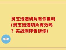 灵芝泡酒切片有作用吗(灵芝泡酒切片有效吗？实战测评告诉你)