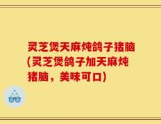 灵芝煲天麻炖鸽子猪脑(灵芝煲鸽子加天麻炖猪脑，美味可口)