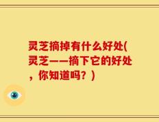 灵芝摘掉有什么好处(灵芝——摘下它的好处，你知道吗？)