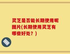 灵芝是否能长期使用呢图片(长期使用灵芝有哪些好处？)