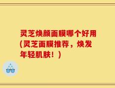 灵芝焕颜面膜哪个好用(灵芝面膜推荐，焕发年轻肌肤！)