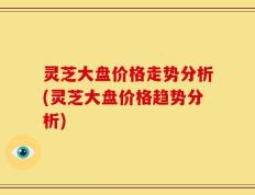 灵芝大盘价格走势分析(灵芝大盘价格趋势分析)