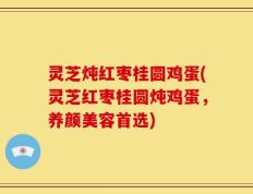 灵芝炖红枣桂圆鸡蛋(灵芝红枣桂圆炖鸡蛋，养颜美容首选)