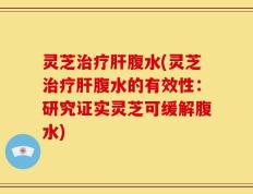 灵芝治疗肝腹水(灵芝治疗肝腹水的有效性：研究证实灵芝可缓解腹水)