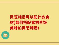 灵芝炖汤可以配什么食材(如何搭配食材烹饪美味的灵芝炖汤)