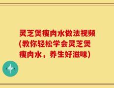 灵芝煲瘦肉水做法视频(教你轻松学会灵芝煲瘦肉水，养生好滋味)