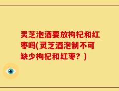 灵芝泡酒要放枸杞和红枣吗(灵芝酒泡制不可缺少枸杞和红枣？)