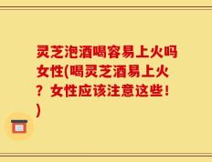灵芝泡酒喝容易上火吗女性(喝灵芝酒易上火？女性应该注意这些！)