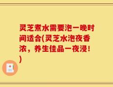 灵芝煮水需要泡一晚时间适合(灵芝水泡夜香浓，养生佳品一夜浸！)