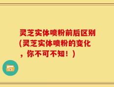 灵芝实体喷粉前后区别(灵芝实体喷粉的变化，你不可不知！)