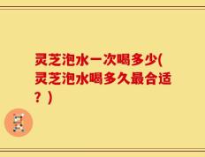 灵芝泡水一次喝多少(灵芝泡水喝多久最合适？)