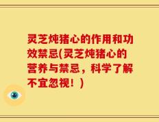 灵芝炖猪心的作用和功效禁忌(灵芝炖猪心的营养与禁忌，科学了解不宜忽视！)