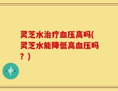 灵芝水治疗血压高吗(灵芝水能降低高血压吗？)