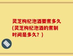 灵芝枸杞泡酒要煮多久(灵芝枸杞泡酒的煮制时间是多久？)