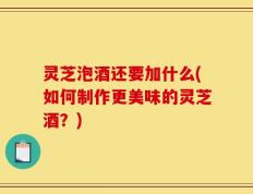 灵芝泡酒还要加什么(如何制作更美味的灵芝酒？)