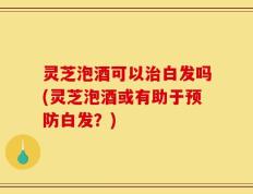灵芝泡酒可以治白发吗(灵芝泡酒或有助于预防白发？)