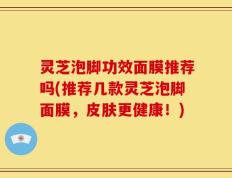 灵芝泡脚功效面膜推荐吗(推荐几款灵芝泡脚面膜，皮肤更健康！)