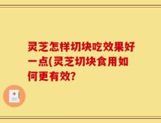 灵芝怎样切块吃效果好一点(灵芝切块食用如何更有效？
