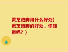 灵芝泡脚用什么好处(灵芝泡脚的好处，你知道吗？)