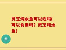 灵芝炖水鱼可以吃吗(可以食用吗？灵芝炖水鱼)