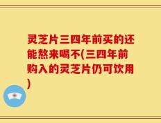 灵芝片三四年前买的还能熬来喝不(三四年前购入的灵芝片仍可饮用)