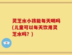 灵芝水小孩能每天喝吗(儿童可以每天饮用灵芝水吗？)