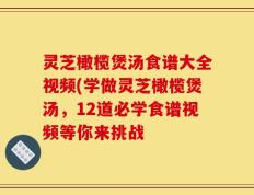 灵芝橄榄煲汤食谱大全视频(学做灵芝橄榄煲汤，12道必学食谱视频等你来挑战