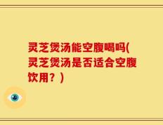 灵芝煲汤能空腹喝吗(灵芝煲汤是否适合空腹饮用？)
