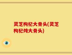 灵芝枸杞大骨头(灵芝枸杞炖大骨头)