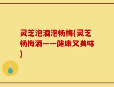 灵芝泡酒泡杨梅(灵芝杨梅酒——健康又美味)