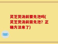 灵芝煲汤前要先泡吗(灵芝煲汤前需先泡？正确方法来了)
