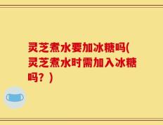 灵芝煮水要加冰糖吗(灵芝煮水时需加入冰糖吗？)