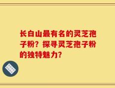 长白山最有名的灵芝孢子粉？探寻灵芝孢子粉的独特魅力？