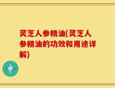 灵芝人参精油(灵芝人参精油的功效和用途详解)
