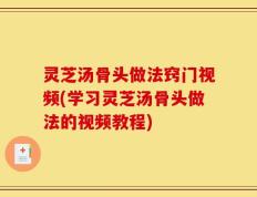 灵芝汤骨头做法窍门视频(学习灵芝汤骨头做法的视频教程)