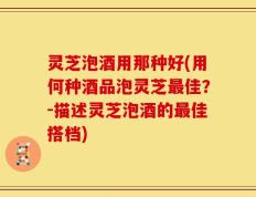 灵芝泡酒用那种好(用何种酒品泡灵芝最佳？-描述灵芝泡酒的最佳搭档)