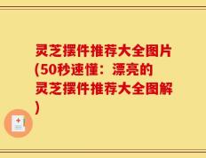 灵芝摆件推荐大全图片(50秒速懂：漂亮的灵芝摆件推荐大全图解)