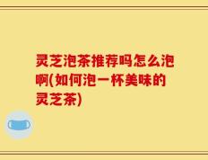 灵芝泡茶推荐吗怎么泡啊(如何泡一杯美味的灵芝茶)