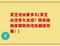 灵芝泡水里多久(灵芝水泡多久合适？简单指南来帮助你泡出最佳效果！)