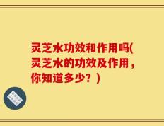 灵芝水功效和作用吗(灵芝水的功效及作用，你知道多少？)