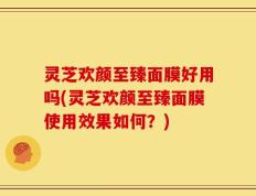 灵芝欢颜至臻面膜好用吗(灵芝欢颜至臻面膜使用效果如何？)