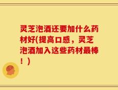 灵芝泡酒还要加什么药材好(提高口感，灵芝泡酒加入这些药材最棒！)