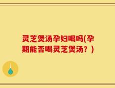 灵芝煲汤孕妇喝吗(孕期能否喝灵芝煲汤？)