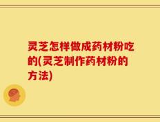 灵芝怎样做成药材粉吃的(灵芝制作药材粉的方法)