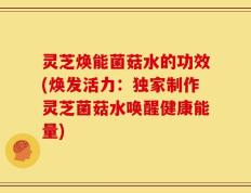 灵芝焕能菌菇水的功效(焕发活力：独家制作灵芝菌菇水唤醒健康能量)