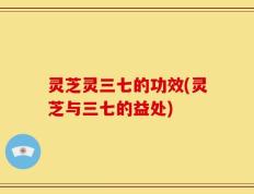 灵芝灵三七的功效(灵芝与三七的益处)