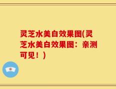 灵芝水美白效果图(灵芝水美白效果图：亲测可见！)