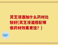 灵芝浸酒加什么药材比较好(灵芝浸酒搭配哪些药材效果更佳？)