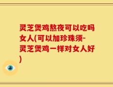 灵芝煲鸡熬夜可以吃吗女人(可以加珍珠须-灵芝煲鸡一样对女人好)
