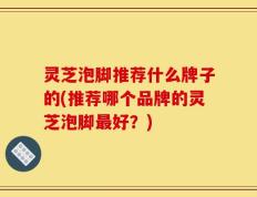 灵芝泡脚推荐什么牌子的(推荐哪个品牌的灵芝泡脚最好？)